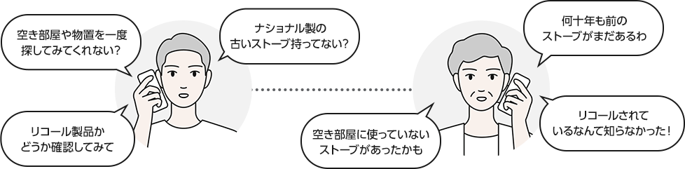 空き部屋や物置を一度探してみてくれない？ リコール製品かどうか確認してみて ナショナル製の古いストーブ持ってない？ 空き部屋に使っていないストーブがあったかも 何十年も前のストーブがまだあるわ リコールされているなんて知らなかった！